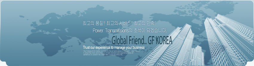 최고의 품질!! 최고의 서비스!! 최고의 만족!! Power Transmissions의 초석이 되겠습니다. Global Friend.. GF KOREA Trust our experience to manage your business