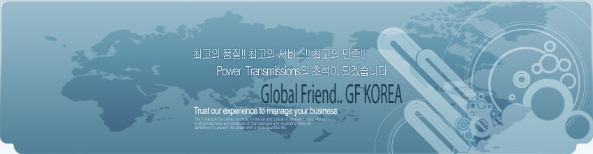 최고의 품질!! 최고의 서비스!! 최고의 만족!! Power Transmissions의 초석이 되겠습니다. Global Friend.. GF KOREA Trust our experience to manage your business